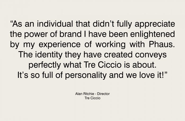 As an individual that didn't fully appreciate the power of brand I have been enlightened by my experience of working with Phaus. The identity they have created conveys perfectly what Tre Ciccio is about. It's so full of personality and we love it!